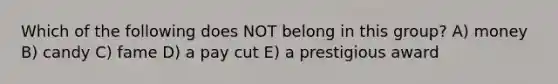Which of the following does NOT belong in this group? A) money B) candy C) fame D) a pay cut E) a prestigious award