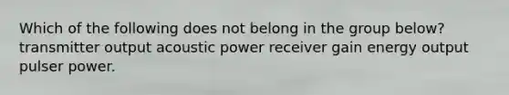 Which of the following does not belong in the group below? transmitter output acoustic power receiver gain energy output pulser power.