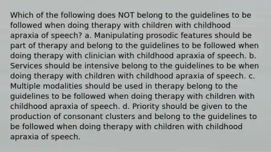 Which of the following does NOT belong to the guidelines to be followed when doing therapy with children with childhood apraxia of speech? a. Manipulating prosodic features should be part of therapy and belong to the guidelines to be followed when doing therapy with clinician with childhood apraxia of speech. b. Services should be intensive belong to the guidelines to be when doing therapy with children with childhood apraxia of speech. c. Multiple modalities should be used in therapy belong to the guidelines to be followed when doing therapy with children with childhood apraxia of speech. d. Priority should be given to the production of consonant clusters and belong to the guidelines to be followed when doing therapy with children with childhood apraxia of speech.