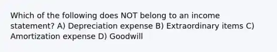 Which of the following does NOT belong to an income statement? A) Depreciation expense B) Extraordinary items C) Amortization expense D) Goodwill