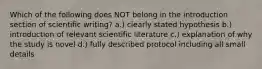 Which of the following does NOT belong in the introduction section of scientific writing? a.) clearly stated hypothesis b.) introduction of relevant scientific literature c.) explanation of why the study is novel d.) fully described protocol including all small details