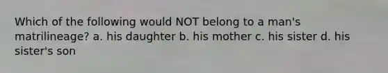 Which of the following would NOT belong to a man's matrilineage? a. his daughter b. his mother c. his sister d. his sister's son