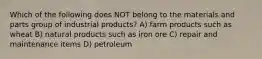 Which of the following does NOT belong to the materials and parts group of industrial products? A) farm products such as wheat B) natural products such as iron ore C) repair and maintenance items D) petroleum