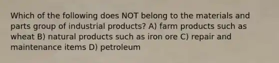 Which of the following does NOT belong to the materials and parts group of industrial products? A) farm products such as wheat B) natural products such as iron ore C) repair and maintenance items D) petroleum