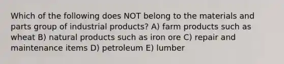 Which of the following does NOT belong to the materials and parts group of industrial products? A) farm products such as wheat B) natural products such as iron ore C) repair and maintenance items D) petroleum E) lumber