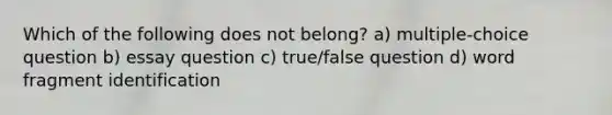 Which of the following does not belong? a) multiple-choice question b) essay question c) true/false question d) word fragment identification