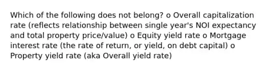 Which of the following does not belong? o Overall capitalization rate (reflects relationship between single year's NOI expectancy and total property price/value) o Equity yield rate o Mortgage interest rate (the rate of return, or yield, on debt capital) o Property yield rate (aka Overall yield rate)