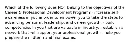 Which of the following does NOT belong to the objectives of the Career & Professional Development Program? - increase self-awareness in you in order to empower you to take the steps for advancing personal, leadership, and career growth; - build competencies in you that are valuable in industry; - establish a network that will support your professional growth; - help you prepare the midterm and final exams;