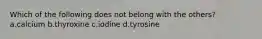 Which of the following does not belong with the others? a.calcium b.thyroxine c.iodine d.tyrosine
