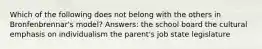 Which of the following does not belong with the others in Bronfenbrennar's model? Answers: the school board the cultural emphasis on individualism the parent's job state legislature