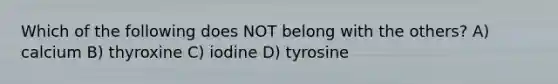 Which of the following does NOT belong with the others? A) calcium B) thyroxine C) iodine D) tyrosine