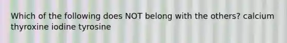Which of the following does NOT belong with the others? calcium thyroxine iodine tyrosine