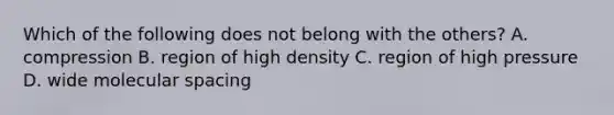 Which of the following does not belong with the others? A. compression B. region of high density C. region of high pressure D. wide molecular spacing