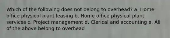 Which of the following does not belong to overhead? a. Home office physical plant leasing b. Home office physical plant services c. Project management d. Clerical and accounting e. All of the above belong to overhead