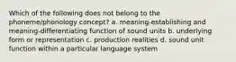 Which of the following does not belong to the phoneme/phonology concept? a. meaning-establishing and meaning-differentiating function of sound units b. underlying form or representation c. production realities d. sound unit function within a particular language system