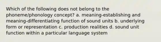 Which of the following does not belong to the phoneme/phonology concept? a. meaning-establishing and meaning-differentiating function of sound units b. underlying form or representation c. production realities d. sound unit function within a particular language system