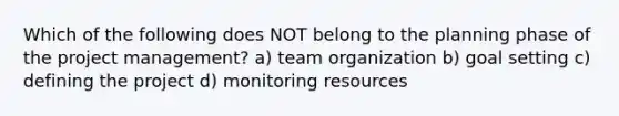 Which of the following does NOT belong to the planning phase of the project management? a) team organization b) goal setting c) defining the project d) monitoring resources