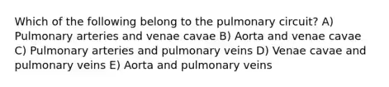 Which of the following belong to the pulmonary circuit? A) Pulmonary arteries and venae cavae B) Aorta and venae cavae C) Pulmonary arteries and pulmonary veins D) Venae cavae and pulmonary veins E) Aorta and pulmonary veins