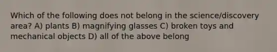 Which of the following does not belong in the science/discovery area? A) plants B) magnifying glasses C) broken toys and mechanical objects D) all of the above belong