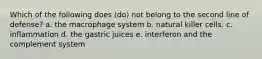 Which of the following does (do) not belong to the second line of defense? a. the macrophage system b. natural killer cells. c. inflammation d. the gastric juices e. interferon and the complement system