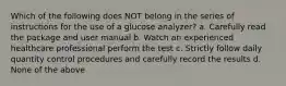 Which of the following does NOT belong in the series of instructions for the use of a glucose analyzer? a. Carefully read the package and user manual b. Watch an experienced healthcare professional perform the test c. Strictly follow daily quantity control procedures and carefully record the results d. None of the above