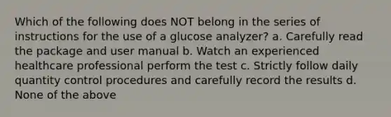 Which of the following does NOT belong in the series of instructions for the use of a glucose analyzer? a. Carefully read the package and user manual b. Watch an experienced healthcare professional perform the test c. Strictly follow daily quantity control procedures and carefully record the results d. None of the above