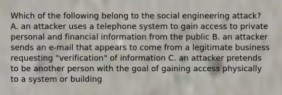 Which of the following belong to the social engineering attack? A. an attacker uses a telephone system to gain access to private personal and financial information from the public B. an attacker sends an e-mail that appears to come from a legitimate business requesting "verification" of information C. an attacker pretends to be another person with the goal of gaining access physically to a system or building