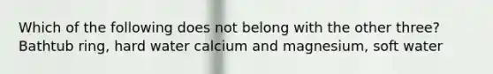 Which of the following does not belong with the other three? Bathtub ring, hard water calcium and magnesium, soft water