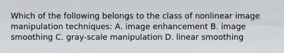 Which of the following belongs to the class of nonlinear image manipulation techniques: A. image enhancement B. image smoothing C. gray-scale manipulation D. linear smoothing