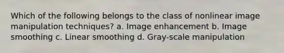 Which of the following belongs to the class of nonlinear image manipulation techniques? a. Image enhancement b. Image smoothing c. Linear smoothing d. Gray-scale manipulation