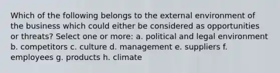 Which of the following belongs to the external environment of the business which could either be considered as opportunities or threats? Select one or more: a. political and legal environment b. competitors c. culture d. management e. suppliers f. employees g. products h. climate