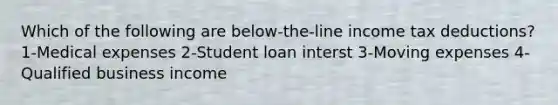 Which of the following are below-the-line income tax deductions? 1-Medical expenses 2-Student loan interst 3-Moving expenses 4-Qualified business income