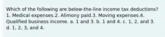 Which of the following are below-the-line income tax deductions?1. Medical expenses.2. Alimony paid.3. Moving expenses.4. Qualified business income. a. 1 and 3. b. 1 and 4. c. 1, 2, and 3. d. 1, 2, 3, and 4.