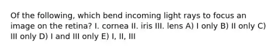 Of the following, which bend incoming light rays to focus an image on the retina? I. cornea II. iris III. lens A) I only B) II only C) III only D) I and III only E) I, II, III