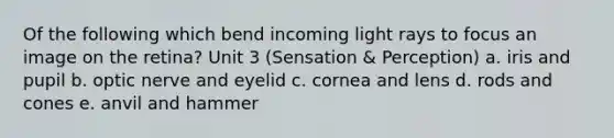 Of the following which bend incoming light rays to focus an image on the retina? Unit 3 (Sensation & Perception) a. iris and pupil b. optic nerve and eyelid c. cornea and lens d. rods and cones e. anvil and hammer