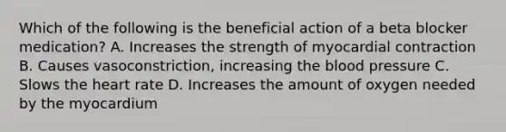 Which of the following is the beneficial action of a beta blocker​ medication? A. Increases the strength of myocardial contraction B. Causes​ vasoconstriction, increasing the blood pressure C. Slows the heart rate D. Increases the amount of oxygen needed by the myocardium