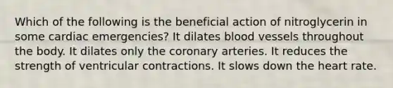 Which of the following is the beneficial action of nitroglycerin in some cardiac emergencies? It dilates blood vessels throughout the body. It dilates only the coronary arteries. It reduces the strength of ventricular contractions. It slows down the heart rate.