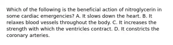 Which of the following is the beneficial action of nitroglycerin in some cardiac​ emergencies? A. It slows down the heart. B. It relaxes blood vessels throughout the body. C. It increases the strength with which the ventricles contract. D. It constricts the coronary arteries.