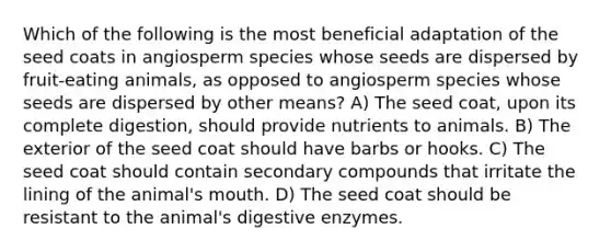 Which of the following is the most beneficial adaptation of the seed coats in angiosperm species whose seeds are dispersed by fruit-eating animals, as opposed to angiosperm species whose seeds are dispersed by other means? A) The seed coat, upon its complete digestion, should provide nutrients to animals. B) The exterior of the seed coat should have barbs or hooks. C) The seed coat should contain secondary compounds that irritate the lining of the animal's mouth. D) The seed coat should be resistant to the animal's digestive enzymes.