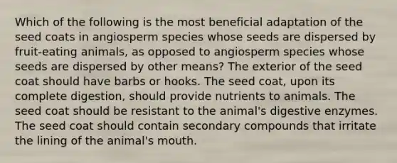 Which of the following is the most beneficial adaptation of the seed coats in angiosperm species whose seeds are dispersed by fruit-eating animals, as opposed to angiosperm species whose seeds are dispersed by other means? The exterior of the seed coat should have barbs or hooks. The seed coat, upon its complete digestion, should provide nutrients to animals. The seed coat should be resistant to the animal's <a href='https://www.questionai.com/knowledge/kK14poSlmL-digestive-enzymes' class='anchor-knowledge'>digestive enzymes</a>. The seed coat should contain secondary compounds that irritate the lining of the animal's mouth.