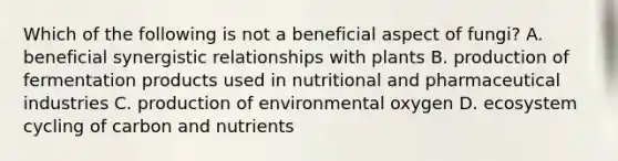 Which of the following is not a beneficial aspect of fungi? A. beneficial synergistic relationships with plants B. production of fermentation products used in nutritional and pharmaceutical industries C. production of environmental oxygen D. ecosystem cycling of carbon and nutrients