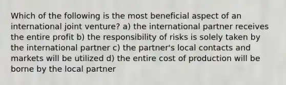 Which of the following is the most beneficial aspect of an international joint venture? a) the international partner receives the entire profit b) the responsibility of risks is solely taken by the international partner c) the partner's local contacts and markets will be utilized d) the entire cost of production will be borne by the local partner