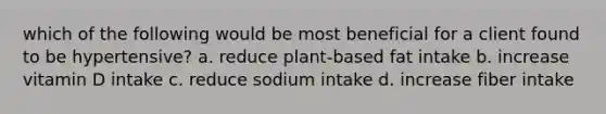 which of the following would be most beneficial for a client found to be hypertensive? a. reduce plant-based fat intake b. increase vitamin D intake c. reduce sodium intake d. increase fiber intake