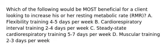 Which of the following would be MOST beneficial for a client looking to increase his or her resting metabolic rate (RMR)? A. Flexibility training 4-5 days per week B. Cardiorespiratory interval training 2-4 days per week C. Steady-state cardiorespiratory training 5-7 days per week D. Muscular training 2-3 days per week