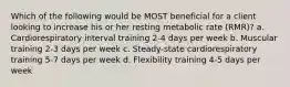 Which of the following would be MOST beneficial for a client looking to increase his or her resting metabolic rate (RMR)? a. Cardiorespiratory interval training 2-4 days per week b. Muscular training 2-3 days per week c. Steady-state cardiorespiratory training 5-7 days per week d. Flexibility training 4-5 days per week