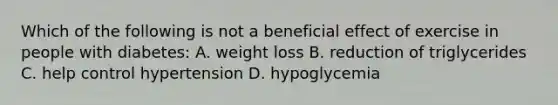 Which of the following is not a beneficial effect of exercise in people with diabetes: A. weight loss B. reduction of triglycerides C. help control hypertension D. hypoglycemia