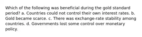 Which of the following was beneficial during the gold standard period? a. Countries could not control their own interest rates. b. Gold became scarce. c. There was exchange-rate stability among countries. d. Governments lost some control over monetary policy.