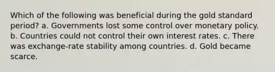 Which of the following was beneficial during the gold standard period? a. Governments lost some control over monetary policy. b. Countries could not control their own interest rates. c. There was exchange-rate stability among countries. d. Gold became scarce.