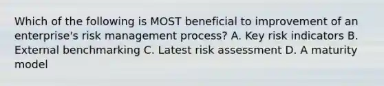 Which of the following is MOST beneficial to improvement of an enterprise's risk management process? A. Key risk indicators B. External benchmarking C. Latest risk assessment D. A maturity model