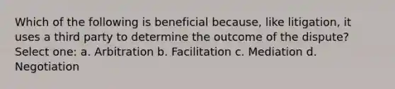 Which of the following is beneficial because, like litigation, it uses a third party to determine the outcome of the dispute? Select one: a. Arbitration b. Facilitation c. Mediation d. Negotiation